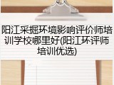 阳江采掘环境影响评价师培训学校哪里好(阳江环评师培训优选)