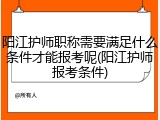 阳江护师职称需要满足什么条件才能报考呢(阳江护师报考条件)