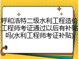 呼和浩特二级水利工程造价工程师考证通过以后有补贴吗(水利工程师考证补贴)