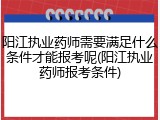 阳江执业药师需要满足什么条件才能报考呢(阳江执业药师报考条件)