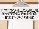 甘肃二级水利工程造价工程师考证通过以后有补贴吗(甘肃水利造价师补贴)