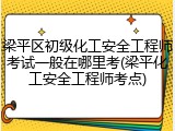 梁平区初级化工安全工程师考试一般在哪里考(梁平化工安全工程师考点)