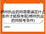 郴州执业药师需要满足什么条件才能报考呢(郴州执业药师报考条件)