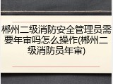 郴州二级消防安全管理员需要年审吗怎么操作(郴州二级消防员年审)