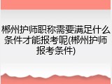郴州护师职称需要满足什么条件才能报考呢(郴州护师报考条件)