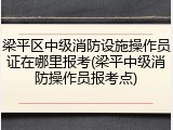 梁平区中级消防设施操作员证在哪里报考(梁平中级消防操作员报考点)