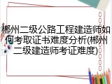 郴州二级公路工程建造师如何考取证书难度分析(郴州二级建造师考证难度)