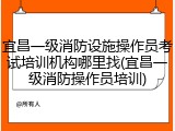 宜昌一级消防设施操作员考试培训机构哪里找(宜昌一级消防操作员培训)