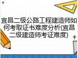 宜昌二级公路工程建造师如何考取证书难度分析(宜昌二级建造师考证难度)