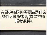 宜昌护师职称需要满足什么条件才能报考呢(宜昌护师报考条件)