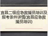 宜昌二级应急救援员培训及报考条件详情(宜昌应急救援员培训)