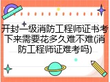 开封一级消防工程师证书考下来需要花多久难不难(消防工程师证难考吗)