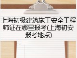 上海初级建筑施工安全工程师证在哪里报考(上海初安报考地点)