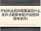 开封执业药师需要满足什么条件才能报考呢(开封药师报考条件)