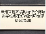 福州采掘环境影响评价师培训学校哪里好(福州环境评价师培训)