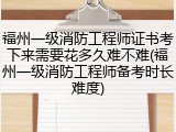 福州一级消防工程师证书考下来需要花多久难不难(福州一级消防工程师备考时长难度)