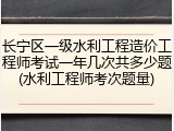 长宁区一级水利工程造价工程师考试一年几次共多少题(水利工程师考次题量)