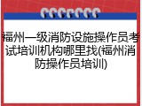 福州一级消防设施操作员考试培训机构哪里找(福州消防操作员培训)