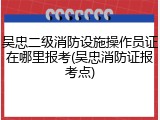 吴忠二级消防设施操作员证在哪里报考(吴忠消防证报考点)