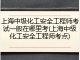 上海中级化工安全工程师考试一般在哪里考(上海中级化工安全工程师考点)