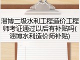淄博二级水利工程造价工程师考证通过以后有补贴吗(淄博水利造价师补贴)