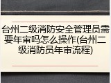 台州二级消防安全管理员需要年审吗怎么操作(台州二级消防员年审流程)