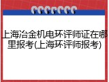 上海冶金机电环评师证在哪里报考(上海环评师报考)