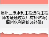 福州二级水利工程造价工程师考证通过以后有补贴吗(福州水利造价师补贴)