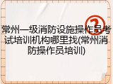 常州一级消防设施操作员考试培训机构哪里找(常州消防操作员培训)