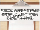 常州二级消防安全管理员需要年审吗怎么操作(常州消防管理员年审流程)