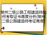 常州二级公路工程建造师如何考取证书难度分析(常州二级公路建造师考证难度)