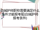 白城护师职称需要满足什么条件才能报考呢(白城护师报考条件)