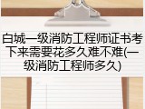 白城一级消防工程师证书考下来需要花多久难不难(一级消防工程师多久)