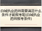 白城执业药师需要满足什么条件才能报考呢(白城执业药师报考条件)