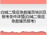 白城二级应急救援员培训及报考条件详情(白城二级应急救援员报考)