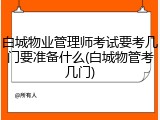 白城物业管理师考试要考几门要准备什么(白城物管考几门)