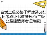 白城二级公路工程建造师如何考取证书难度分析(二级公路建造师考证难度)