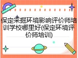 保定采掘环境影响评价师培训学校哪里好(保定环境评价师培训)