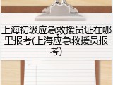 上海初级应急救援员证在哪里报考(上海应急救援员报考)