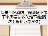 保定一级消防工程师证书考下来需要花多久难不难(消防工程师证考多久)