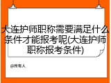 大连护师职称需要满足什么条件才能报考呢(大连护师职称报考条件)