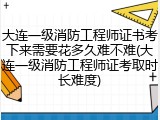 大连一级消防工程师证书考下来需要花多久难不难(大连一级消防工程师证考取时长难度)