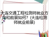 大连交通工程检测师就业方向和前景如何？(大连检测师就业前景)