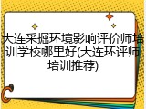 大连采掘环境影响评价师培训学校哪里好(大连环评师培训推荐)
