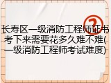 长寿区一级消防工程师证书考下来需要花多久难不难(一级消防工程师考试难度)