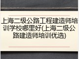 上海二级公路工程建造师培训学校哪里好(上海二级公路建造师培训优选)