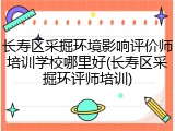 长寿区采掘环境影响评价师培训学校哪里好(长寿区采掘环评师培训)