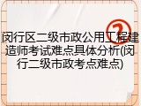 闵行区二级市政公用工程建造师考试难点具体分析(闵行二级市政考点难点)