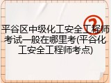 平谷区中级化工安全工程师考试一般在哪里考(平谷化工安全工程师考点)