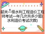 韶关一级水利工程造价工程师考试一年几次共多少题(水利造价考试次数)